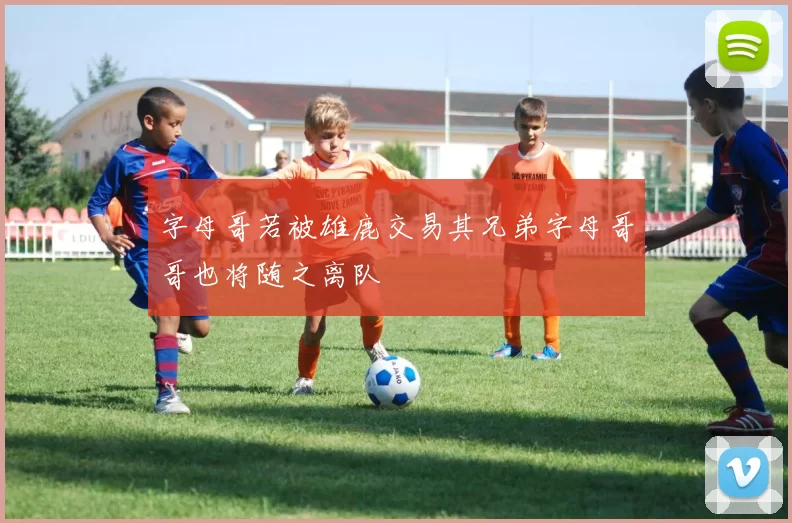 字母哥若被雄鹿交易其兄弟字母哥哥也将随之离队