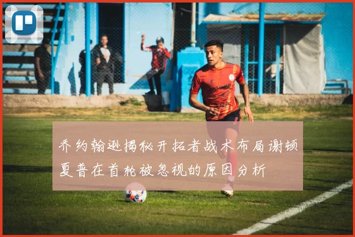 乔约翰逊揭秘开拓者战术布局谢顿夏普在首轮被忽视的原因分析