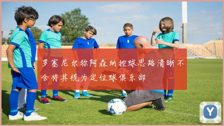 罗塞尼尔称阿森纳控球思路清晰不会将其视为定位球俱乐部