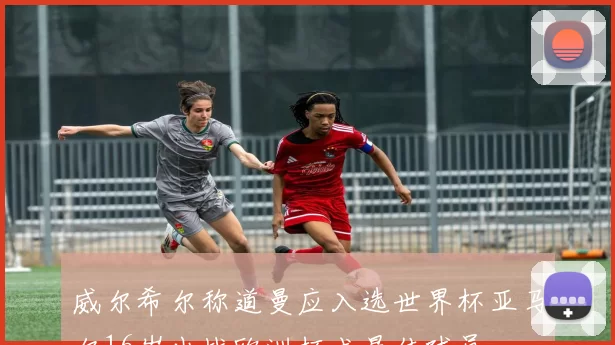 威尔希尔称道曼应入选世界杯亚马尔16岁出战欧洲杯成最佳球员